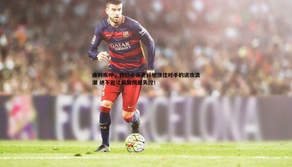 k1体育官网-康利疾呼，我们必须更好地顶住对手的进攻浪潮 绝不能让局势彻底失控！