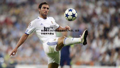 k1体育官网-青岛海牛2025赛季中超过人76次，仅次于梅州与泰山